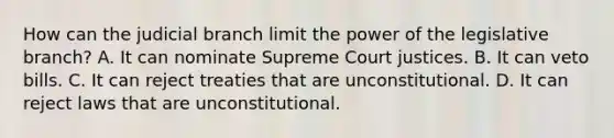 How can the judicial branch limit the power of the legislative branch? A. It can nominate Supreme Court justices. B. It can veto bills. C. It can reject treaties that are unconstitutional. D. It can reject laws that are unconstitutional.