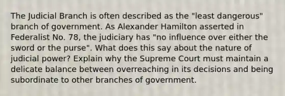 The Judicial Branch is often described as the "least dangerous" branch of government. As Alexander Hamilton asserted in Federalist No. 78, the judiciary has "no influence over either the sword or the purse". What does this say about the nature of judicial power? Explain why the Supreme Court must maintain a delicate balance between overreaching in its decisions and being subordinate to other branches of government.