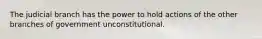 The judicial branch has the power to hold actions of the other branches of government unconstitutional.