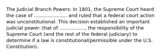 The Judicial Branch Powers: In 1801, the Supreme Court heard the case of ...................... and ruled that a federal court action was unconstitutional. This decision established an important judicial power: that of ................., the responsibility of the Supreme Court (and the rest of the federal judiciary) to determine if a law is constitutional(permissible under the U.S. Constitution).