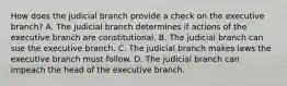 How does the judicial branch provide a check on the executive branch? A. The judicial branch determines if actions of the executive branch are constitutional. B. The judicial branch can sue the executive branch. C. The judicial branch makes laws the executive branch must follow. D. The judicial branch can impeach the head of the executive branch.