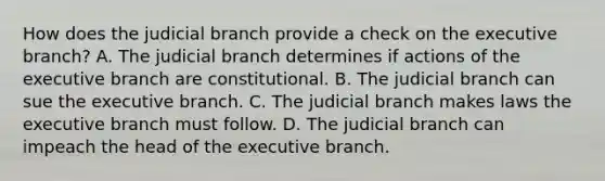 How does the judicial branch provide a check on <a href='https://www.questionai.com/knowledge/kBllUhZHhd-the-executive-branch' class='anchor-knowledge'>the executive branch</a>? A. The judicial branch determines if actions of the executive branch are constitutional. B. The judicial branch can sue the executive branch. C. The judicial branch makes laws the executive branch must follow. D. The judicial branch can impeach the head of the executive branch.