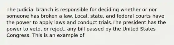 The Judicial branch is responsible for deciding whether or nor someone has broken a law. Local, state, and federal courts have the power to apply laws and conduct trials.The president has the power to veto, or reject, any bill passed by the United States Congress. This is an example of