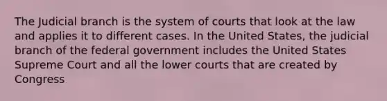 The Judicial branch is the system of courts that look at the law and applies it to different cases. In the United States, the judicial branch of the federal government includes the United States Supreme Court and all the lower courts that are created by Congress