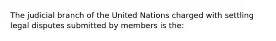 The judicial branch of the United Nations charged with settling legal disputes submitted by members is the: