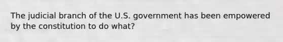 The judicial branch of the U.S. government has been empowered by the constitution to do what?