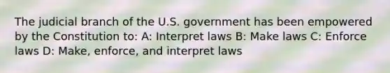 The judicial branch of the U.S. government has been empowered by the Constitution to: A: Interpret laws B: Make laws C: Enforce laws D: Make, enforce, and interpret laws