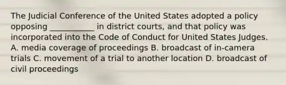 The Judicial Conference of the United States adopted a policy opposing ___________ in district courts, and that policy was incorporated into the Code of Conduct for United States Judges. A. media coverage of proceedings B. broadcast of in-camera trials C. movement of a trial to another location D. broadcast of civil proceedings