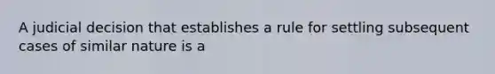 A judicial decision that establishes a rule for settling subsequent cases of similar nature is a