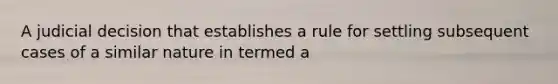 A judicial decision that establishes a rule for settling subsequent cases of a similar nature in termed a