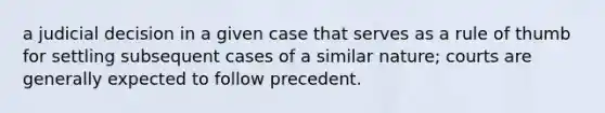 a judicial decision in a given case that serves as a rule of thumb for settling subsequent cases of a similar nature; courts are generally expected to follow precedent.