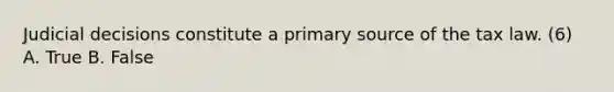 Judicial decisions constitute a primary source of the tax law. (6) A. True B. False