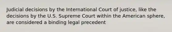 Judicial decisions by the International Court of justice, like the decisions by the U.S. Supreme Court within the American sphere, are considered a binding legal precedent