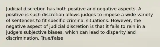 Judicial discretion has both positive and negative aspects. A positive is such discretion allows judges to impose a wide variety of sentences to fit specific criminal situations. However, the negative aspect of judicial discretion is that it fails to rein in a judge's subjective biases, which can lead to disparity and discrimination. True/False