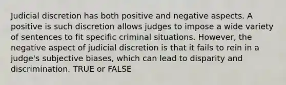 Judicial discretion has both positive and negative aspects. A positive is such discretion allows judges to impose a wide variety of sentences to fit specific criminal situations. However, the negative aspect of judicial discretion is that it fails to rein in a judge's subjective biases, which can lead to disparity and discrimination. TRUE or FALSE