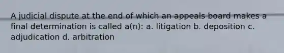 A judicial dispute at the end of which an appeals board makes a final determination is called a(n): a. litigation b. deposition c. adjudication d. arbitration