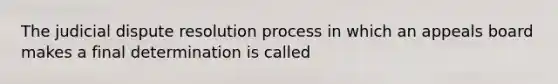 The judicial dispute resolution process in which an appeals board makes a final determination is called