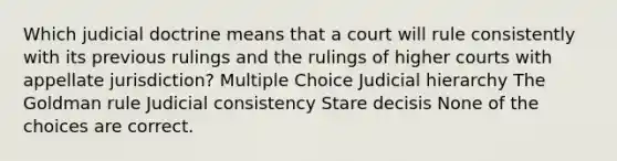 Which judicial doctrine means that a court will rule consistently with its previous rulings and the rulings of higher courts with appellate jurisdiction? Multiple Choice Judicial hierarchy The Goldman rule Judicial consistency Stare decisis None of the choices are correct.