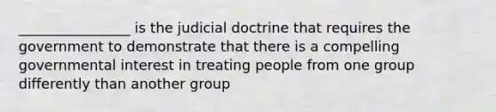 ________________ is the judicial doctrine that requires the government to demonstrate that there is a compelling governmental interest in treating people from one group differently than another group