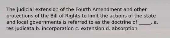 The judicial extension of the Fourth Amendment and other protections of the Bill of Rights to limit the actions of the state and local governments is referred to as the doctrine of _____. a. res judicata b. incorporation c. extension d. absorption