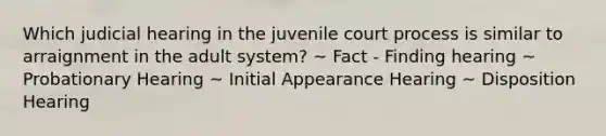 Which judicial hearing in the juvenile court process is similar to arraignment in the adult system? ~ Fact - Finding hearing ~ Probationary Hearing ~ Initial Appearance Hearing ~ Disposition Hearing