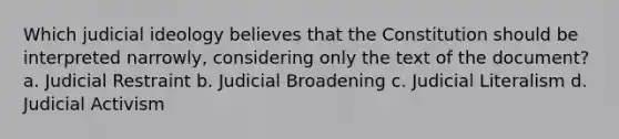 Which judicial ideology believes that the Constitution should be interpreted narrowly, considering only the text of the document? a. Judicial Restraint b. Judicial Broadening c. Judicial Literalism d. Judicial Activism