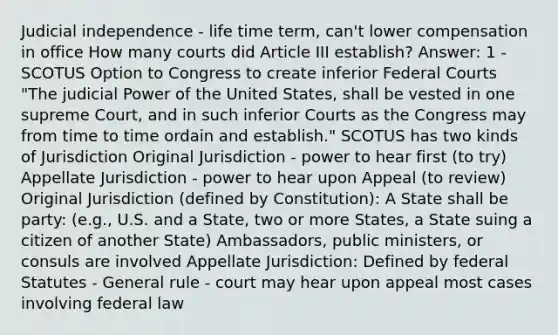 Judicial independence - life time term, can't lower compensation in office How many courts did Article III establish? Answer: 1 - SCOTUS Option to Congress to create inferior Federal Courts "The judicial Power of the United States, shall be vested in one supreme Court, and in such inferior Courts as the Congress may from time to time ordain and establish." SCOTUS has two kinds of Jurisdiction Original Jurisdiction - power to hear first (to try) Appellate Jurisdiction - power to hear upon Appeal (to review) Original Jurisdiction (defined by Constitution): A State shall be party: (e.g., U.S. and a State, two or more States, a State suing a citizen of another State) Ambassadors, public ministers, or consuls are involved Appellate Jurisdiction: Defined by federal Statutes - General rule - court may hear upon appeal most cases involving federal law