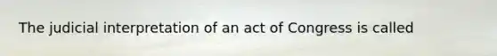 The judicial interpretation of an act of Congress is called