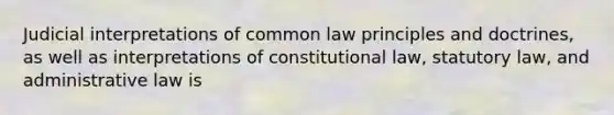 Judicial interpretations of common law principles and doctrines, as well as interpretations of constitutional law, statutory law, and administrative law is