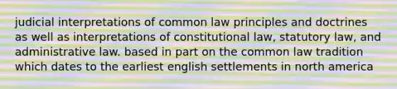 judicial interpretations of common law principles and doctrines as well as interpretations of constitutional law, statutory law, and administrative law. based in part on the common law tradition which dates to the earliest english settlements in north america