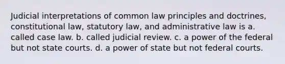 Judicial interpretations of common law principles and doctrines, constitutional law, statutory law, and administrative law is a. called case law. b. called judicial review. c. a power of the federal but not state courts. d. a power of state but not federal courts.