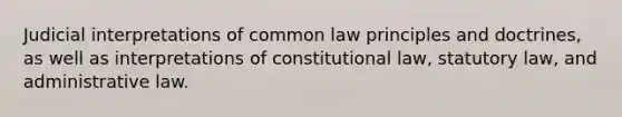 Judicial interpretations of common law principles and doctrines, as well as interpretations of constitutional law, statutory law, and administrative law.