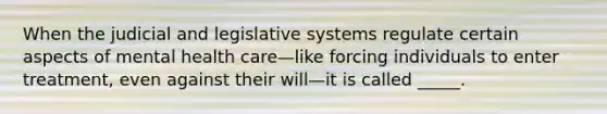 When the judicial and legislative systems regulate certain aspects of mental health care—like forcing individuals to enter treatment, even against their will—it is called _____.