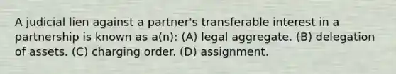 A judicial lien against a partner's transferable interest in a partnership is known as a(n): (A) legal aggregate. (B) delegation of assets. (C) charging order. (D) assignment.