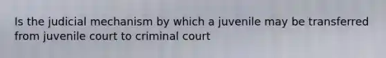 Is the judicial mechanism by which a juvenile may be transferred from juvenile court to criminal court