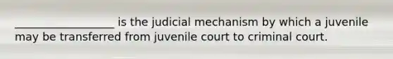 __________________ is the judicial mechanism by which a juvenile may be transferred from juvenile court to criminal court.