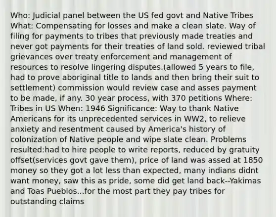 Who: Judicial panel between the US fed govt and Native Tribes What: Compensating for losses and make a clean slate. Way of filing for payments to tribes that previously made treaties and never got payments for their treaties of land sold. reviewed tribal grievances over treaty enforcement and management of resources to resolve lingering disputes.(allowed 5 years to file, had to prove aboriginal title to lands and then bring their suit to settlement) commission would review case and asses payment to be made, if any. 30 year process, with 370 petitions Where: Tribes in US When: 1946 Significance: Way to thank Native Americans for its unprecedented services in WW2, to relieve anxiety and resentment caused by America's history of colonization of Native people and wipe slate clean. Problems resulted:had to hire people to write reports, reduced by gratuity offset(services govt gave them), price of land was assed at 1850 money so they got a lot less than expected, many indians didnt want money, saw this as pride, some did get land back--Yakimas and Toas Pueblos...for the most part they pay tribes for outstanding claims