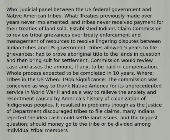 Who: Judicial panel between the US federal government and Native American tribes. What: Treaties previously made over years never implemented, and tribes never received payment for their treaties of land sold. Established Indians Claim Commission to review tribal grievances over treaty enforcement and management of resources to resolve lingering disputes between Indian tribes and US government. Tribes allowed 5 years to file grievances; had to prove aboriginal title to the lands in question and then bring suit for settlement. Commission would review case and asses the amount, if any, to be paid in compensation. Whole process expected to be completed in 10 years. Where: Tribes in the US When: 1946 Significance: The commission was conceived as way to thank Native America for its unprecedented service in World War II and as a way to relieve the anxiety and resentment caused by America's history of colonization of Indigenous peoples. It resulted in problems though as the Justice of Department discouraged tribes to file claims, many Indians rejected the idea cash could settle land issues, and the biggest question: should money go to the tribe or be divided among individual tribal members