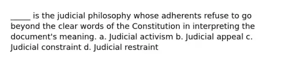 _____ is the judicial philosophy whose adherents refuse to go beyond the clear words of the Constitution in interpreting the document's meaning. a. Judicial activism b. Judicial appeal c. Judicial constraint d. Judicial restraint