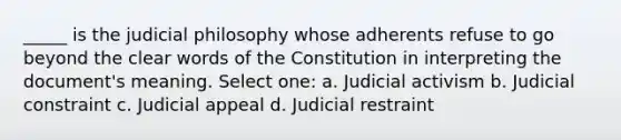 _____ is the judicial philosophy whose adherents refuse to go beyond the clear words of the Constitution in interpreting the document's meaning. Select one: a. Judicial activism b. Judicial constraint c. Judicial appeal d. Judicial restraint