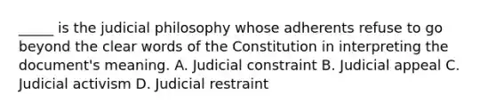 _____ is the judicial philosophy whose adherents refuse to go beyond the clear words of the Constitution in interpreting the document's meaning. A. Judicial constraint B. Judicial appeal C. Judicial activism D. Judicial restraint