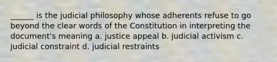 ______ is the judicial philosophy whose adherents refuse to go beyond the clear words of the Constitution in interpreting the document's meaning a. justice appeal b. judicial activism c. judicial constraint d. judicial restraints