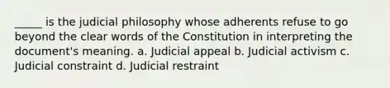 _____ is the judicial philosophy whose adherents refuse to go beyond the clear words of the Constitution in interpreting the document's meaning. a. Judicial appeal b. Judicial activism c. Judicial constraint d. Judicial restraint