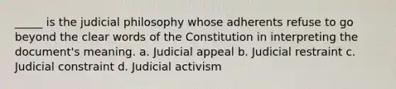 _____ is the judicial philosophy whose adherents refuse to go beyond the clear words of the Constitution in interpreting the document's meaning. a. Judicial appeal b. Judicial restraint c. Judicial constraint d. Judicial activism