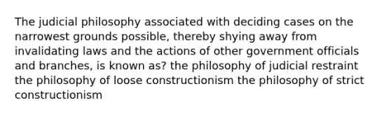 The judicial philosophy associated with deciding cases on the narrowest grounds possible, thereby shying away from invalidating laws and the actions of other government officials and branches, is known as? the philosophy of judicial restraint the philosophy of loose constructionism the philosophy of strict constructionism