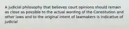 A judicial philosophy that believes court opinions should remain as close as possible to the actual wording of the Constitution and other laws and to the original intent of lawmakers is indicative of judicial