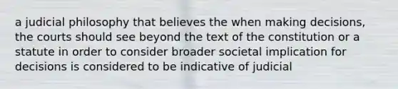 a judicial philosophy that believes the when making decisions, the courts should see beyond the text of the constitution or a statute in order to consider broader societal implication for decisions is considered to be indicative of judicial