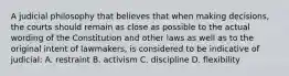 A judicial philosophy that believes that when making decisions, the courts should remain as close as possible to the actual wording of the Constitution and other laws as well as to the original intent of lawmakers, is considered to be indicative of judicial: A. restraint B. activism C. discipline D. flexibility