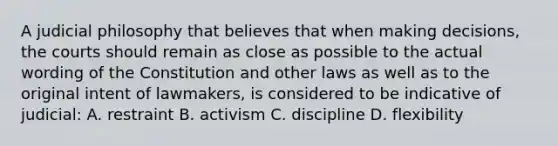 A judicial philosophy that believes that when making decisions, the courts should remain as close as possible to the actual wording of the Constitution and other laws as well as to the original intent of lawmakers, is considered to be indicative of judicial: A. restraint B. activism C. discipline D. flexibility