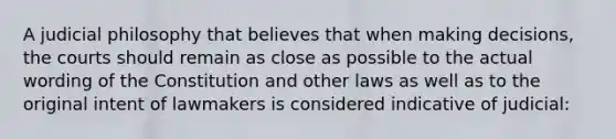 A judicial philosophy that believes that when making decisions, the courts should remain as close as possible to the actual wording of the Constitution and other laws as well as to the original intent of lawmakers is considered indicative of judicial: